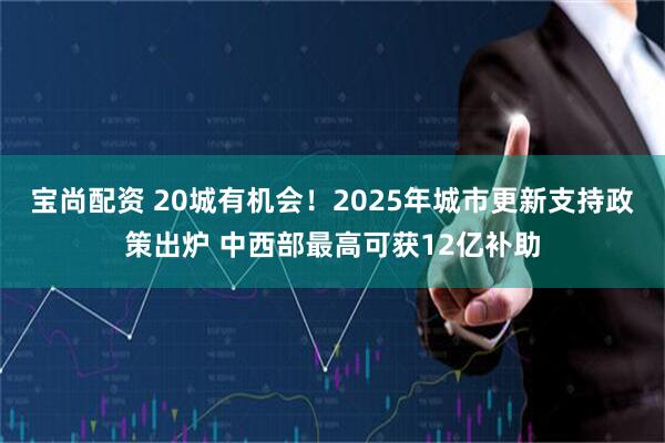 宝尚配资 20城有机会！2025年城市更新支持政策出炉 中西部最高可获12亿补助