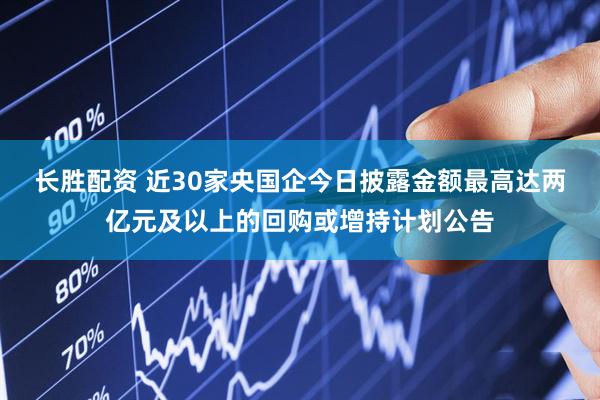 长胜配资 近30家央国企今日披露金额最高达两亿元及以上的回购或增持计划公告