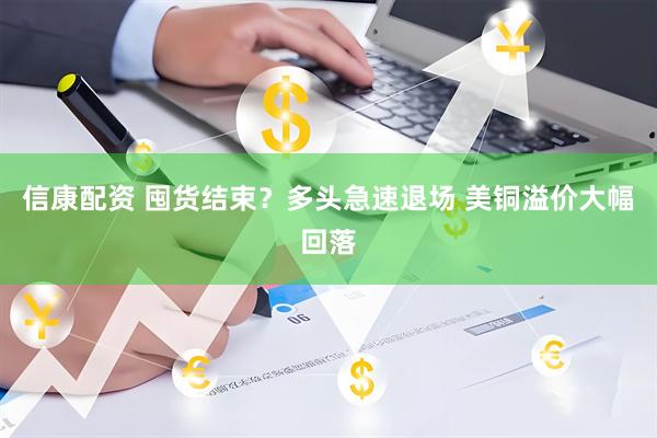 信康配资 囤货结束？多头急速退场 美铜溢价大幅回落