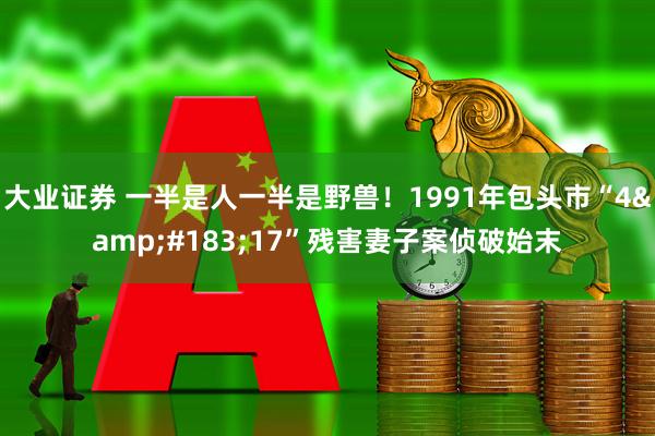 大业证券 一半是人一半是野兽！1991年包头市“4&#183;17”残害妻子案侦破始末