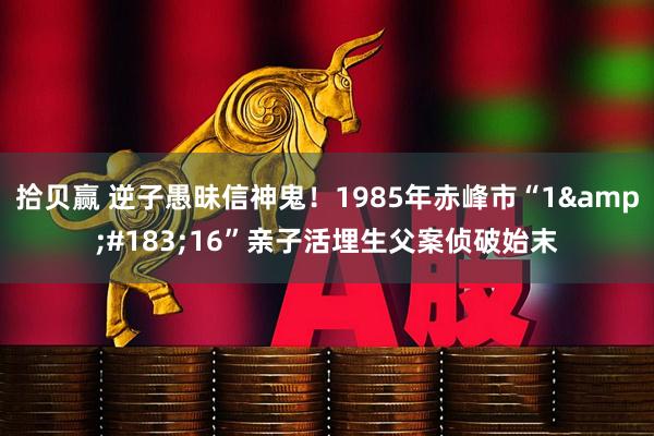 拾贝赢 逆子愚昧信神鬼！1985年赤峰市“1&#183;16”亲子活埋生父案侦破始末