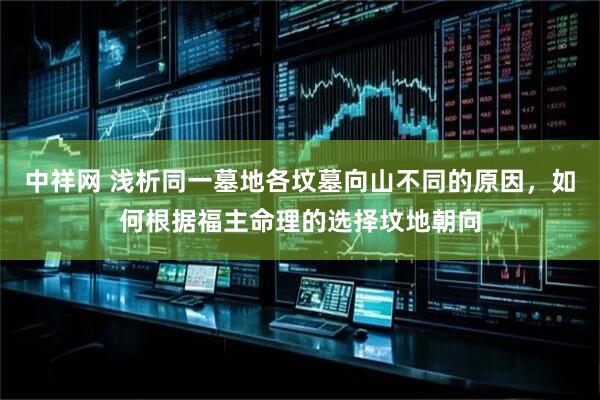 中祥网 浅析同一墓地各坟墓向山不同的原因，如何根据福主命理的选择坟地朝向