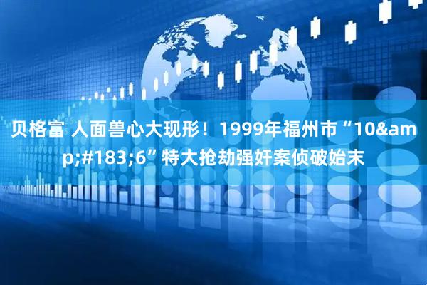 贝格富 人面兽心大现形！1999年福州市“10&#183;6”特大抢劫强奸案侦破始末