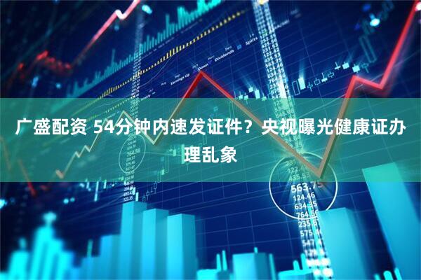 广盛配资 54分钟内速发证件？央视曝光健康证办理乱象