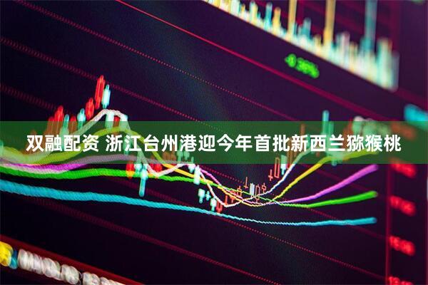 双融配资 浙江台州港迎今年首批新西兰猕猴桃
