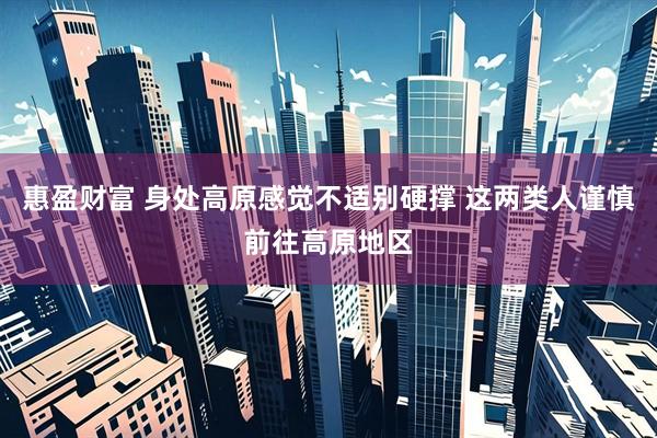 惠盈财富 身处高原感觉不适别硬撑 这两类人谨慎前往高原地区
