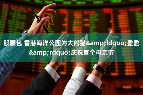 股腰包 香港海洋公园为大熊猫&ldquo;盈盈&rdquo;庆祝首个母亲节