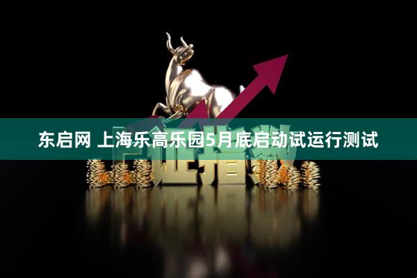 东启网 上海乐高乐园5月底启动试运行测试