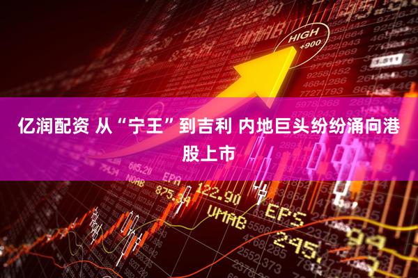 亿润配资 从“宁王”到吉利 内地巨头纷纷涌向港股上市