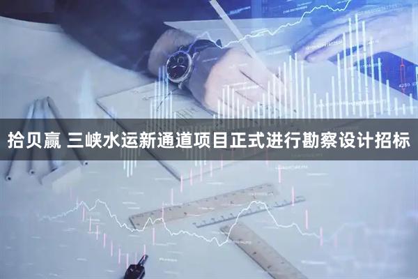 拾贝赢 三峡水运新通道项目正式进行勘察设计招标