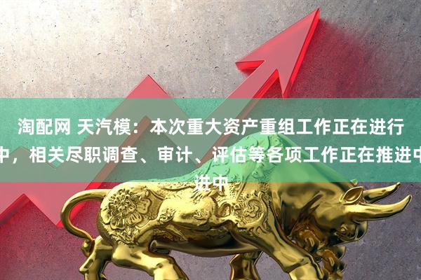 淘配网 天汽模：本次重大资产重组工作正在进行中，相关尽职调查、审计、评估等各项工作正在推进中