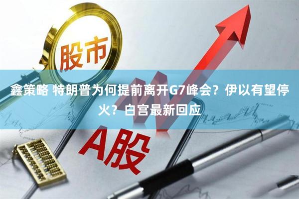 鑫策略 特朗普为何提前离开G7峰会？伊以有望停火？白宫最新回应