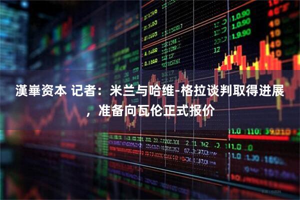 漢崋资本 记者：米兰与哈维-格拉谈判取得进展，准备向瓦伦正式报价