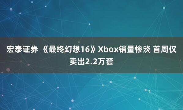 宏泰证券 《最终幻想16》Xbox销量惨淡 首周仅卖出2.2万套