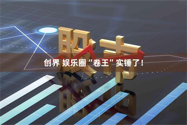 创界 娱乐圈“卷王”实锤了！