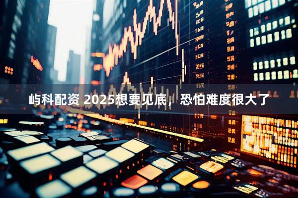 屿科配资 2025想要见底，恐怕难度很大了