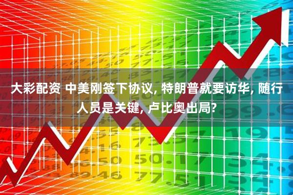 大彩配资 中美刚签下协议, 特朗普就要访华, 随行人员是关键, 卢比奥出局?