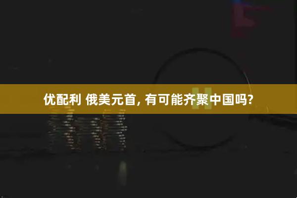 优配利 俄美元首, 有可能齐聚中国吗?