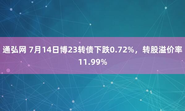 通弘网 7月14日博23转债下跌0.72%，转股溢价率11.99%