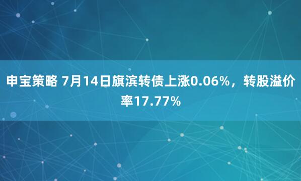 申宝策略 7月14日旗滨转债上涨0.06%，转股溢价率17.77%