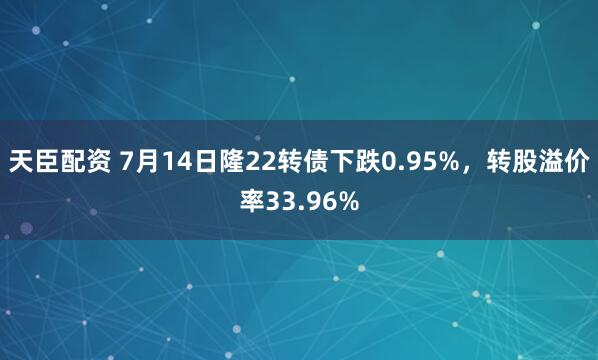 天臣配资 7月14日隆22转债下跌0.95%，转股溢价率33.96%