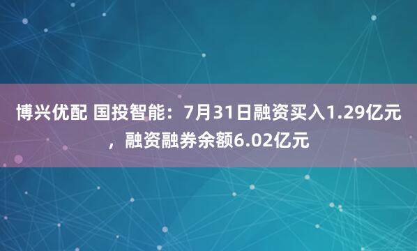 博兴优配 国投智能：7月31日融资买入1.29亿元，融资融券余额6.02亿元