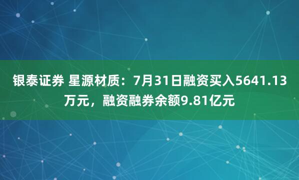 银泰证券 星源材质：7月31日融资买入5641.13万元，融资融券余额9.81亿元