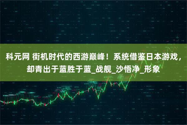 科元网 街机时代的西游巅峰！系统借鉴日本游戏，却青出于蓝胜于蓝_战舰_沙悟净_形象