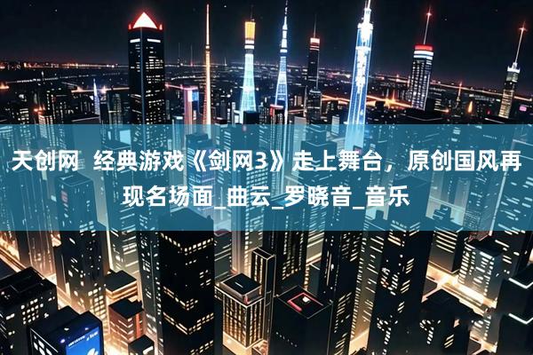 天创网  经典游戏《剑网3》走上舞台，原创国风再现名场面_曲云_罗晓音_音乐