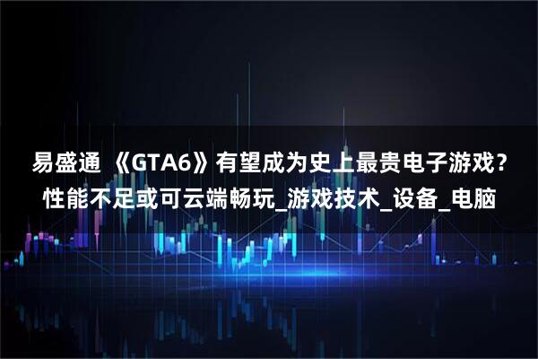 易盛通 《GTA6》有望成为史上最贵电子游戏？性能不足或可云端畅玩_游戏技术_设备_电脑