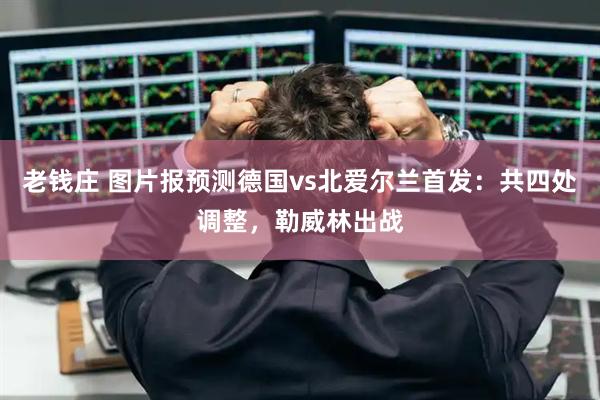 老钱庄 图片报预测德国vs北爱尔兰首发：共四处调整，勒威林出战