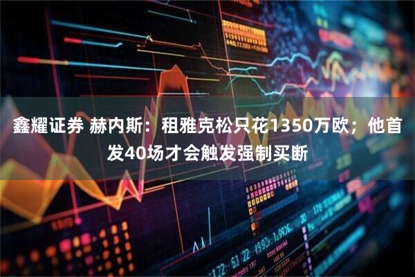 鑫耀证券 赫内斯：租雅克松只花1350万欧；他首发40场才会触发强制买断