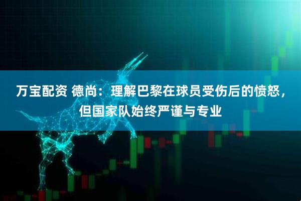 万宝配资 德尚：理解巴黎在球员受伤后的愤怒，但国家队始终严谨与专业