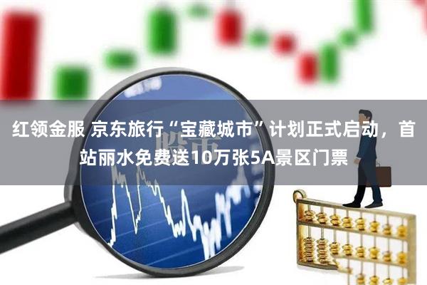 红领金服 京东旅行“宝藏城市”计划正式启动，首站丽水免费送10万张5A景区门票