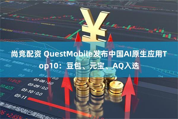 尚竞配资 QuestMobile发布中国AI原生应用Top10：豆包、元宝、AQ入选