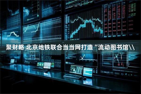 聚财略 北京地铁联合当当网打造“流动图书馆\