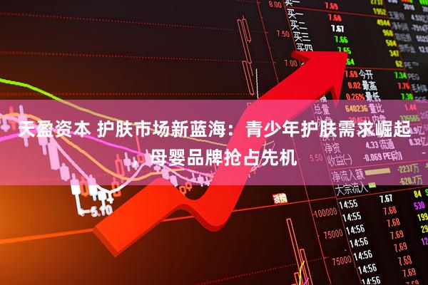 天盈资本 护肤市场新蓝海：青少年护肤需求崛起，母婴品牌抢占先机
