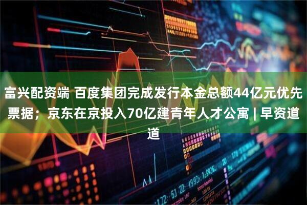 富兴配资端 百度集团完成发行本金总额44亿元优先票据；京东在京投入70亿建青年人才公寓 | 早资道