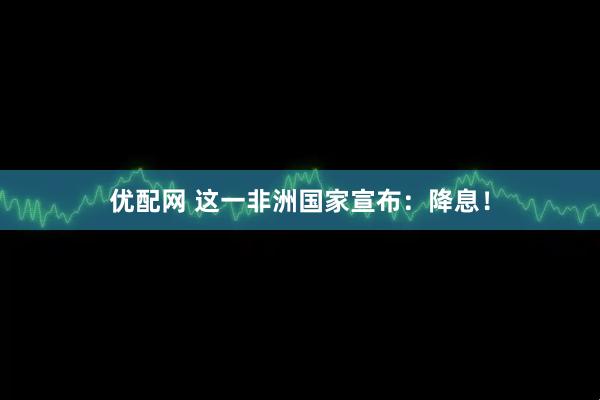 优配网 这一非洲国家宣布：降息！