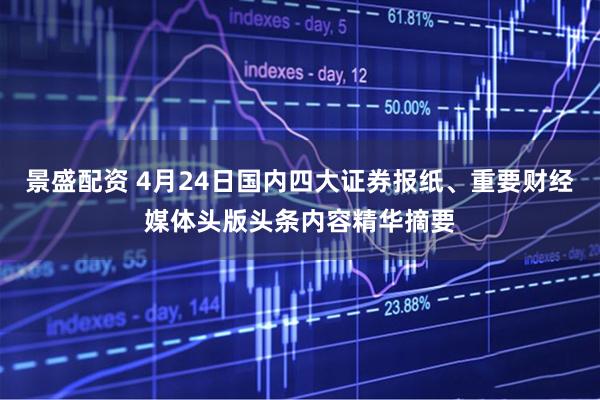 景盛配资 4月24日国内四大证券报纸、重要财经媒体头版头条内容精华摘要