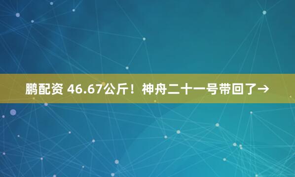 鹏配资 46.67公斤！神舟二十一号带回了→