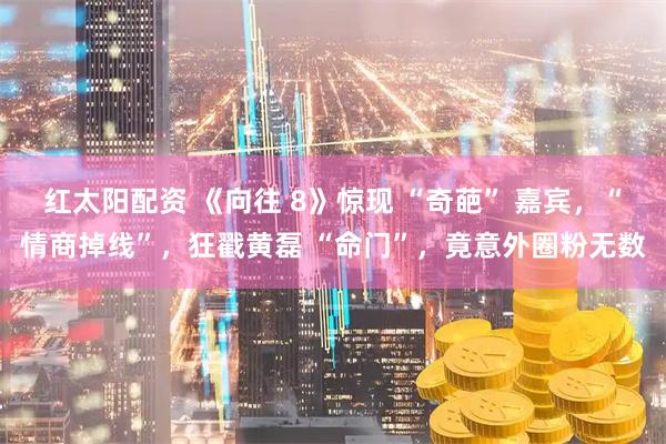 红太阳配资 《向往 8》惊现 “奇葩” 嘉宾,“情商掉线”,狂戳黄磊 “命门”,竟意外圈粉无数