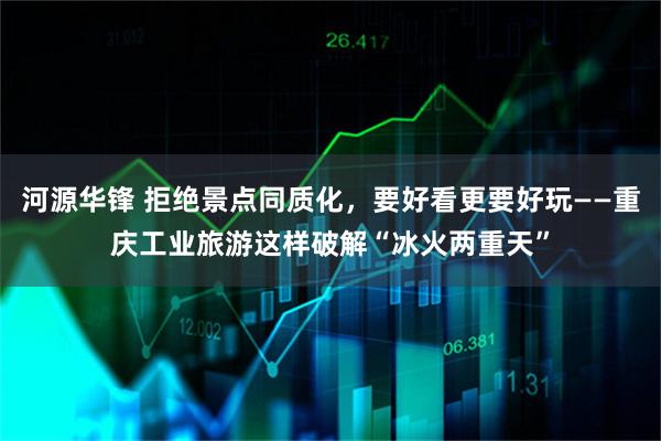 河源华锋 拒绝景点同质化,要好看更要好玩——重庆工业旅游这样破解“冰火两重天”