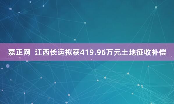 嘉正网  江西长运拟获419.96万元土地征收补偿