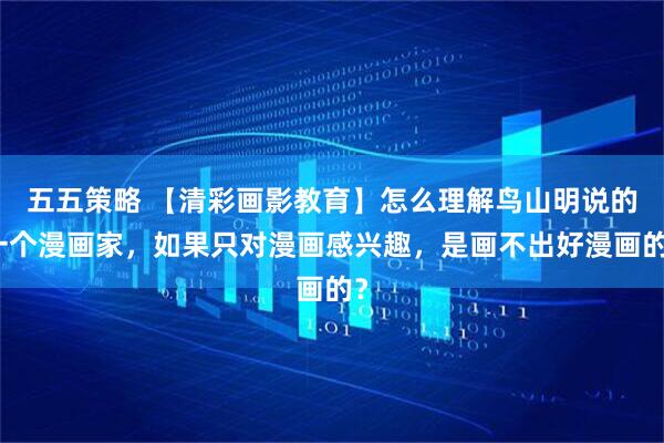 五五策略 【清彩画影教育】怎么理解鸟山明说的一个漫画家，如果只对漫画感兴趣，是画不出好漫画的？