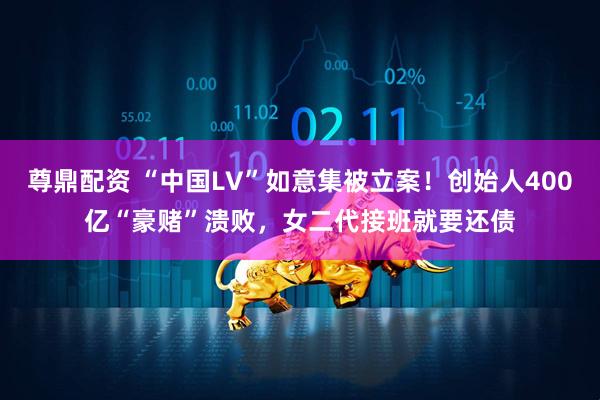 尊鼎配资 “中国LV”如意集被立案!创始人400亿“豪赌”溃败,女二代接班就要还债