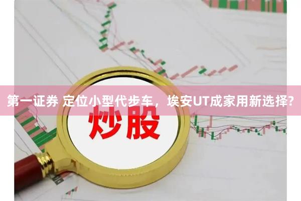 第一证券 定位小型代步车，埃安UT成家用新选择?
