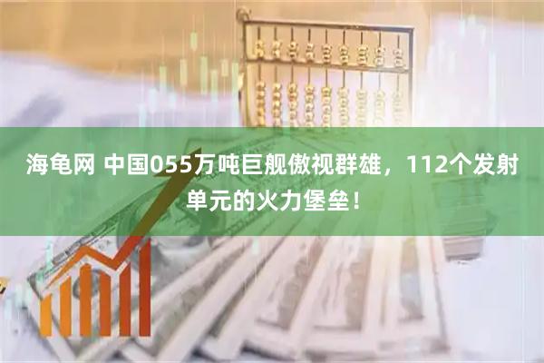 海龟网 中国055万吨巨舰傲视群雄，112个发射单元的火力堡垒！