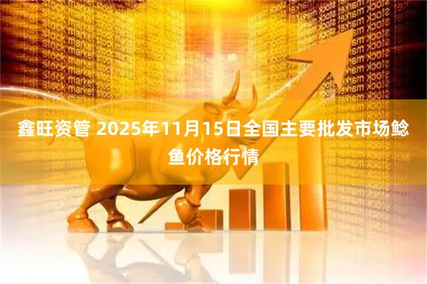 鑫旺资管 2025年11月15日全国主要批发市场鲶鱼价格行情