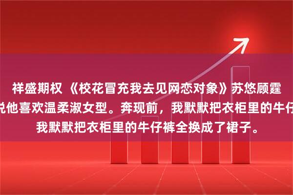 祥盛期权 《校花冒充我去见网恋对象》苏悠顾霆琛林薇 网恋对象说他喜欢温柔淑女型。奔现前，我默默把衣柜里的牛仔裤全换成了裙子。